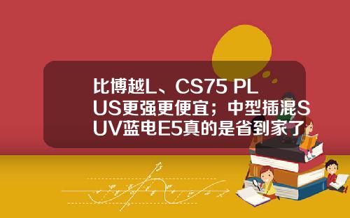 比博越L、CS75 PLUS更强更便宜；中型插混SUV蓝电E5真的是省到家了！