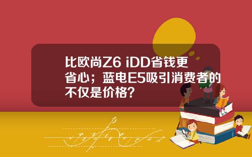 比欧尚Z6 iDD省钱更省心；蓝电E5吸引消费者的不仅是价格？