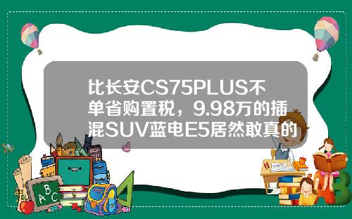 比长安CS75PLUS不单省购置税，9.98万的插混SUV蓝电E5居然敢真的油电同价
