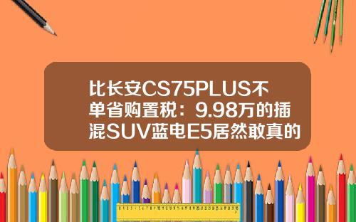 比长安CS75PLUS不单省购置税：9.98万的插混SUV蓝电E5居然敢真的油电同价