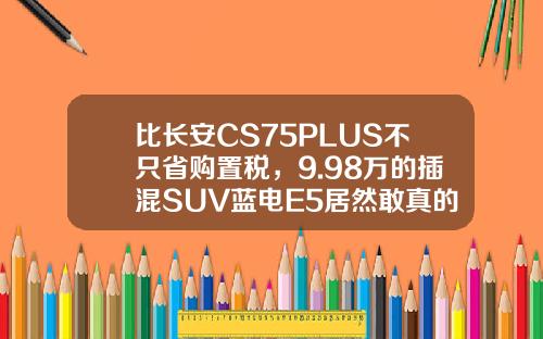 比长安CS75PLUS不只省购置税，9.98万的插混SUV蓝电E5居然敢真的油电同价！