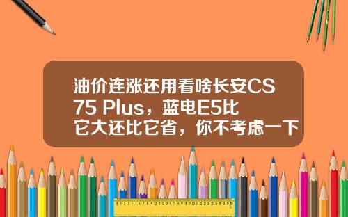 油价连涨还用看啥长安CS75 Plus，蓝电E5比它大还比它省，你不考虑一下吗？