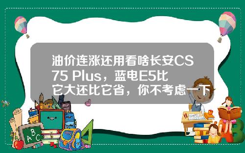 油价连涨还用看啥长安CS75 Plus，蓝电E5比它大还比它省，你不考虑一下？