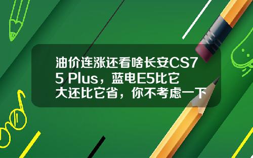 油价连涨还看啥长安CS75 Plus，蓝电E5比它大还比它省，你不考虑一下