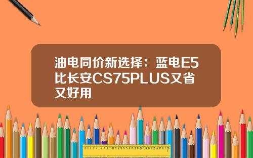 油电同价新选择：蓝电E5比长安CS75PLUS又省又好用