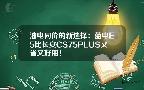 油电同价的新选择：蓝电E5比长安CS75PLUS又省又好用！