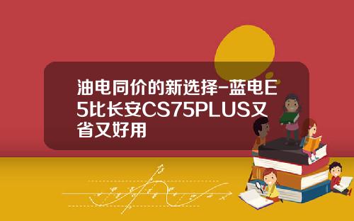 油电同价的新选择-蓝电E5比长安CS75PLUS又省又好用