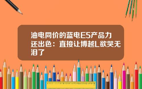 油电同价的蓝电E5产品力还出色：直接让博越L欲哭无泪了
