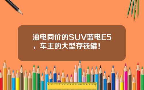 油电同价的SUV蓝电E5，车主的大型存钱罐！