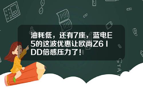 油耗低，还有7座，蓝电E5的这波优惠让欧尚Z6 IDD倍感压力了！