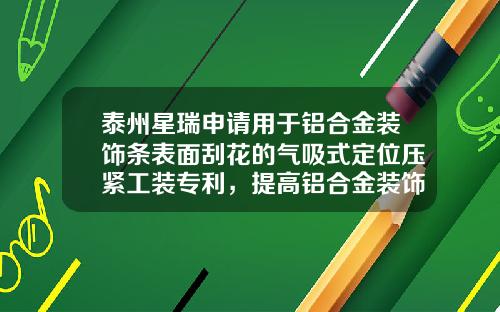 泰州星瑞申请用于铝合金装饰条表面刮花的气吸式定位压紧工装专利，提高铝合金装饰条表面刮花的美观效果