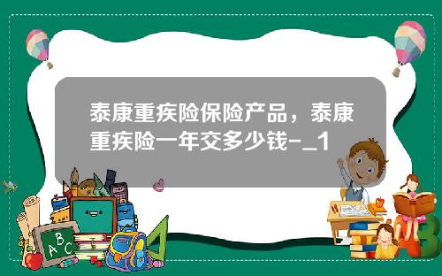 泰康重疾险保险产品，泰康重疾险一年交多少钱-_1