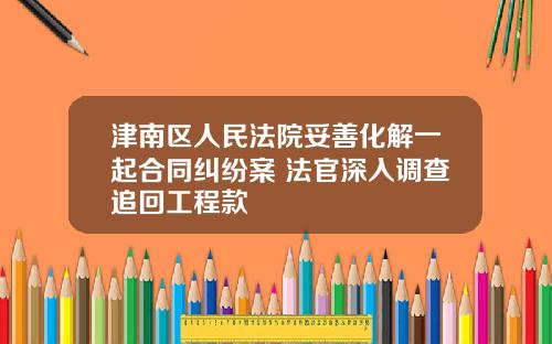津南区人民法院妥善化解一起合同纠纷案 法官深入调查追回工程款