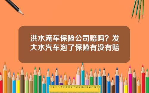 洪水淹车保险公司赔吗？发大水汽车泡了保险有没有赔