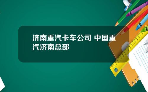 济南重汽卡车公司 中国重汽济南总部