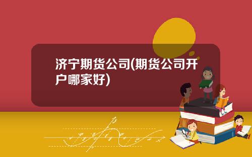 济宁期货公司(期货公司开户哪家好)