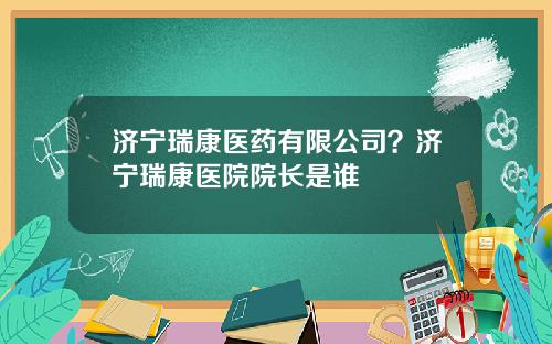 济宁瑞康医药有限公司？济宁瑞康医院院长是谁