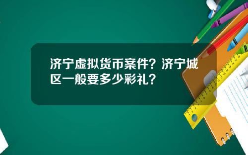 济宁虚拟货币案件？济宁城区一般要多少彩礼？