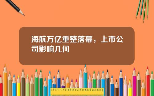 海航万亿重整落幕，上市公司影响几何