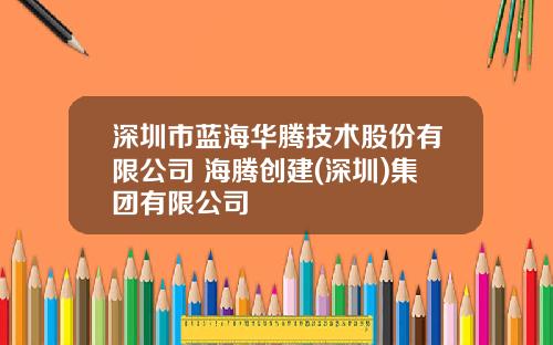深圳市蓝海华腾技术股份有限公司 海腾创建(深圳)集团有限公司