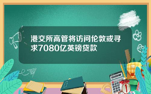 港交所高管将访问伦敦或寻求7080亿英镑贷款