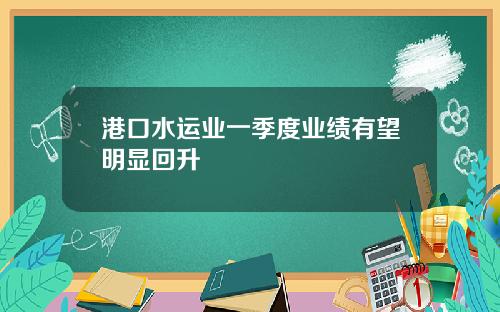 港口水运业一季度业绩有望明显回升