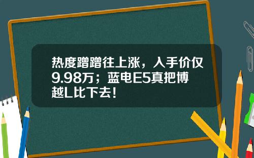 热度蹭蹭往上涨，入手价仅9.98万；蓝电E5真把博越L比下去！