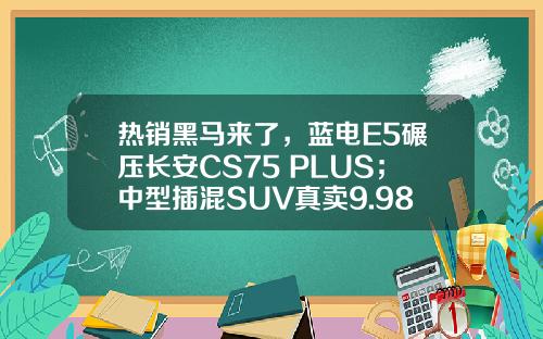 热销黑马来了，蓝电E5碾压长安CS75 PLUS；中型插混SUV真卖9.98万