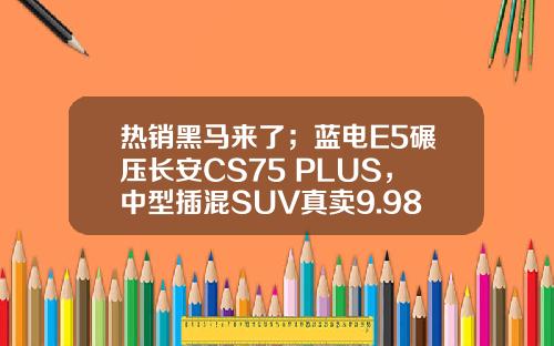热销黑马来了；蓝电E5碾压长安CS75 PLUS，中型插混SUV真卖9.98万？