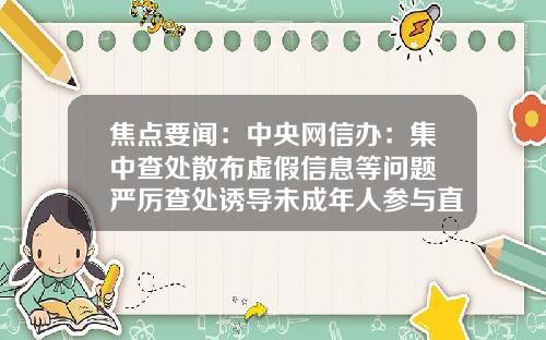 焦点要闻：中央网信办：集中查处散布虚假信息等问题 严厉查处诱导未成年人参与直播打赏