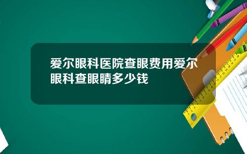 爱尔眼科医院查眼费用爱尔眼科查眼睛多少钱