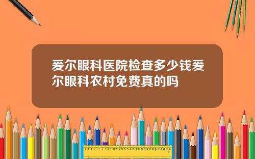 爱尔眼科医院检查多少钱爱尔眼科农村免费真的吗
