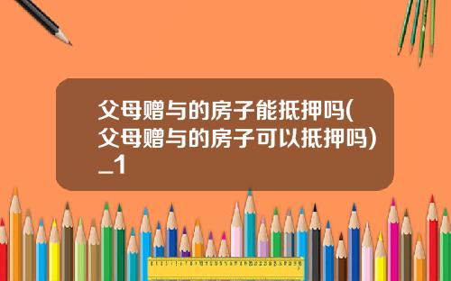 父母赠与的房子能抵押吗(父母赠与的房子可以抵押吗)_1