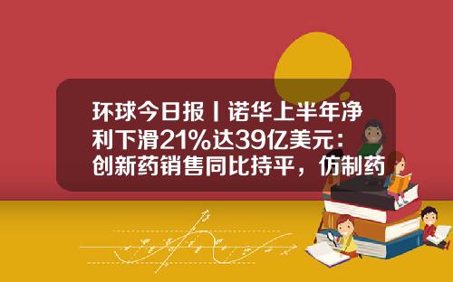 环球今日报丨诺华上半年净利下滑21%达39亿美元：创新药销售同比持平，仿制药销售走出低迷