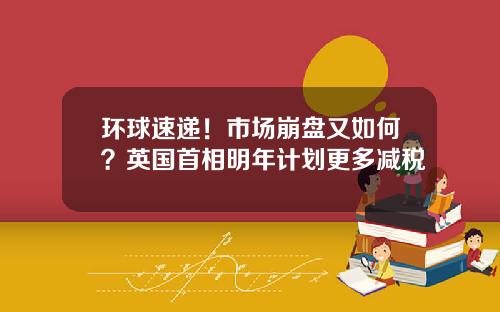 环球速递！市场崩盘又如何？英国首相明年计划更多减税