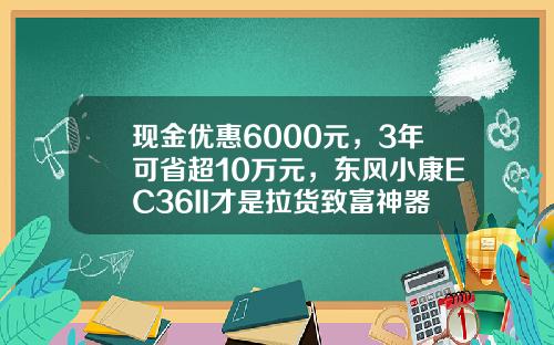 现金优惠6000元，3年可省超10万元，东风小康EC36II才是拉货致富神器？