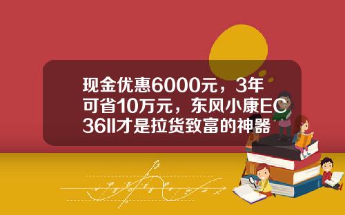 现金优惠6000元，3年可省10万元，东风小康EC36II才是拉货致富的神器