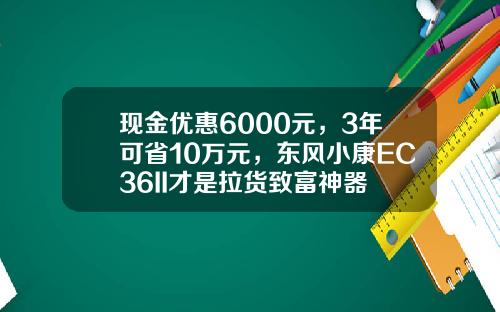 现金优惠6000元，3年可省10万元，东风小康EC36II才是拉货致富神器