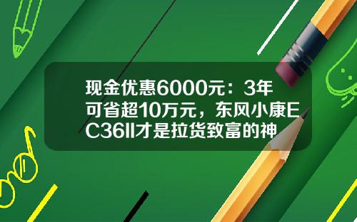 现金优惠6000元：3年可省超10万元，东风小康EC36II才是拉货致富的神器？