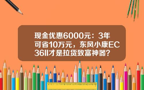 现金优惠6000元：3年可省10万元，东风小康EC36II才是拉货致富神器？