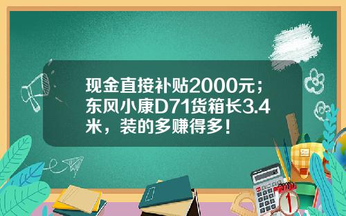 现金直接补贴2000元；东风小康D71货箱长3.4米，装的多赚得多！
