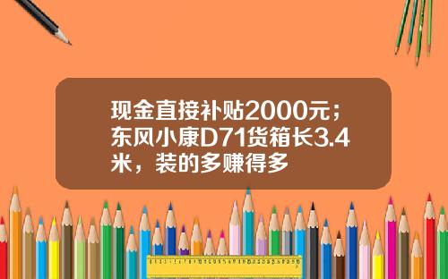 现金直接补贴2000元；东风小康D71货箱长3.4米，装的多赚得多