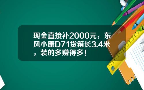 现金直接补2000元，东风小康D71货箱长3.4米，装的多赚得多！