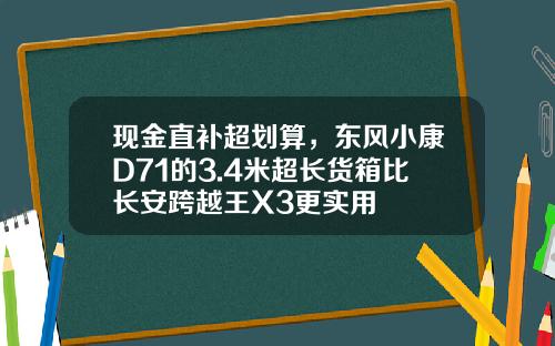 现金直补超划算，东风小康D71的3.4米超长货箱比长安跨越王X3更实用