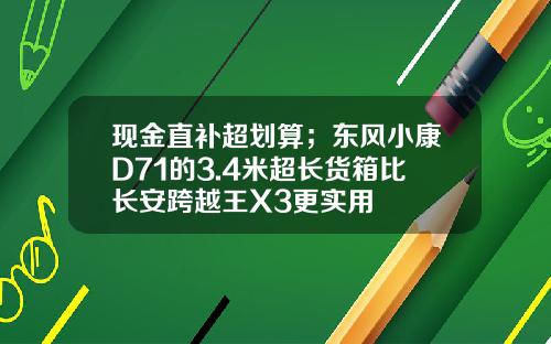 现金直补超划算；东风小康D71的3.4米超长货箱比长安跨越王X3更实用