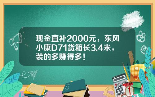 现金直补2000元，东风小康D71货箱长3.4米，装的多赚得多！
