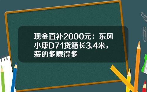 现金直补2000元：东风小康D71货箱长3.4米，装的多赚得多
