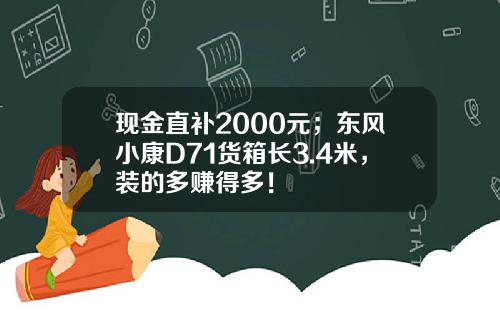 现金直补2000元；东风小康D71货箱长3.4米，装的多赚得多！