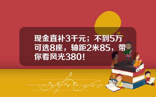 现金直补3千元；不到5万可选8座，轴距2米85，带你看风光380！
