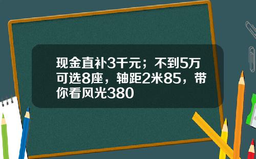 现金直补3千元；不到5万可选8座，轴距2米85，带你看风光380